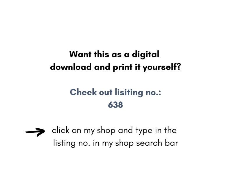 May include: Text on a white background that reads: "Want this as a digital download and print it yourself? Check out listing no.: 638 click on my shop and type in the listing no. in my shop search bar"