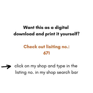 May include: Text on a white background that reads: "Want this as a digital download and print it yourself? Check out listing no.: 671 click on my shop and type in the listing no. in my shop search bar"