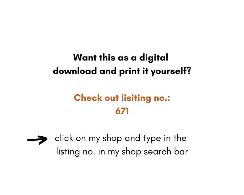May include: Text on a white background that reads: "Want this as a digital download and print it yourself? Check out listing no.: 671 click on my shop and type in the listing no. in my shop search bar"