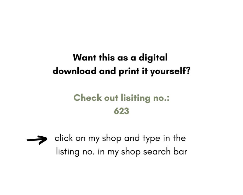May include: Text on a white background that reads: "Want this as a digital download and print it yourself? Check out listing no.: 623 click on my shop and type in the listing no. in my shop search bar"