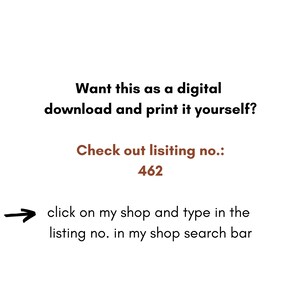 May include: Text on a white background that reads: "Want this as a digital download and print it yourself? Check out listing no.: 462 click on my shop and type in the listing no. in my shop search bar"