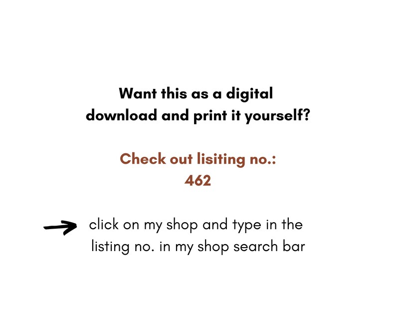 May include: Text on a white background that reads: "Want this as a digital download and print it yourself? Check out listing no.: 462 click on my shop and type in the listing no. in my shop search bar"