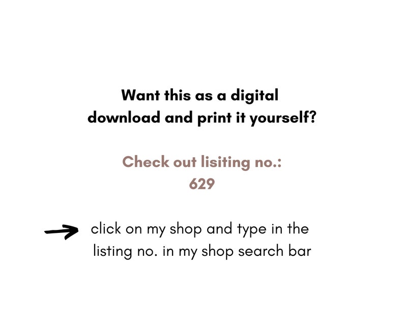 May include: Text on a white background that reads: "Want this as a digital download and print it yourself? Check out listing no.: 629 click on my shop and type in the listing no. in my shop search bar"