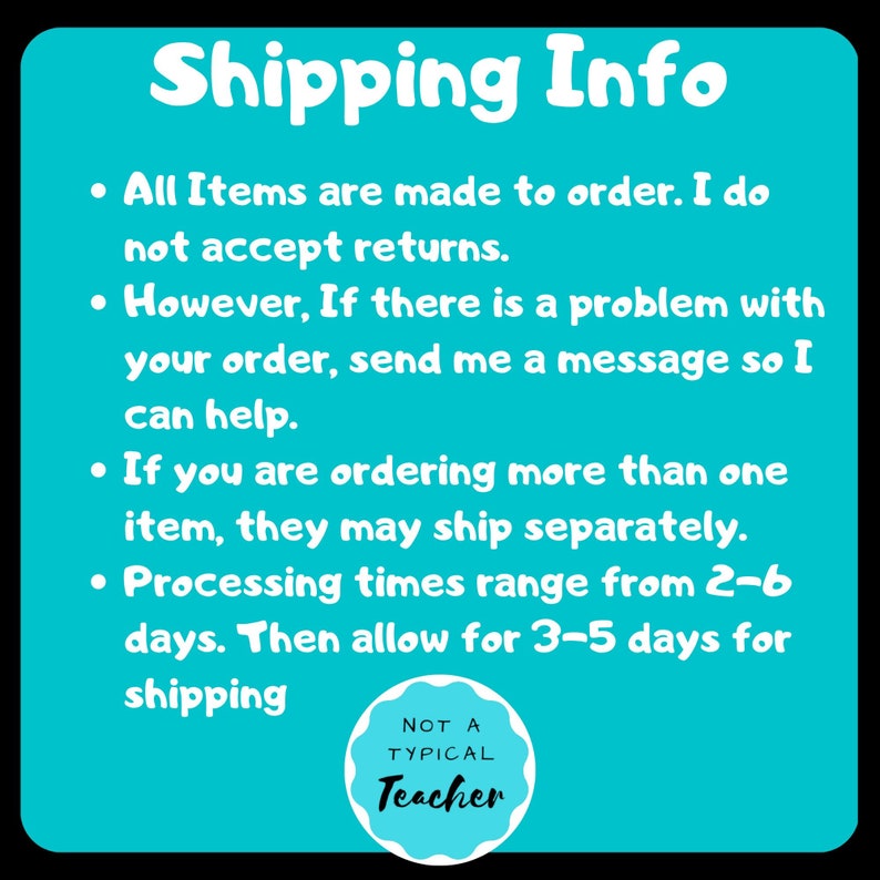 May include: A turquoise blue background with white text outlining shipping information for handmade items. The text reads: "Shipping Info"  "All items are made to order. I do not accept returns."  "However, if there is a problem with your order, send me a message so I can help."  "If you are ordering more than one item, they may ship separately."  "Processing times range from 2-6 days. Then allow for 3-5 days for shipping."  A white circle with a black border and black text reads: "NOT A TYPICAL Teacher"