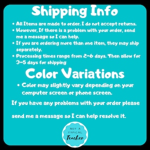 May include: A turquoise blue background with white text outlining shipping and color variation information. The text reads: "Shipping Info", "All Items are made to order. I do not accept returns. However, If there is a problem with your order, send me a message so I can help.", "If you are ordering more than one item, they may ship separately.", "Processing times range from 2-6 days. Then allow for 3-5 days for shipping", "Color Variations", "Color may slightly vary depending on your computer screen or phone screen.", "If you have any problems with your order please send me a message so I can help resolve it.". A white circle with a black outline and black text reads: "NOT A TYPICAL Teacher".