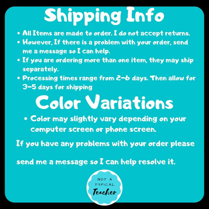 May include: A turquoise blue background with white text outlining shipping and color variation information. The text reads: "Shipping Info", "All Items are made to order. I do not accept returns. However, If there is a problem with your order, send me a message so I can help.", "If you are ordering more than one item, they may ship separately.", "Processing times range from 2-6 days. Then allow for 3-5 days for shipping", "Color Variations", "Color may slightly vary depending on your computer screen or phone screen.", "If you have any problems with your order please send me a message so I can help resolve it.". A white circle with a black outline and black text reads: "NOT A TYPICAL Teacher".
