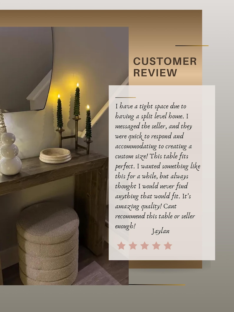 Puede incluir: Una mesa consola de madera con tablero rectangular y patas robustas, que incluye una superposici&oacute;n de texto con una rese&ntilde;a de cliente: CUSTOMER REVIEW. I have a tight space due to having a split level home. I messaged the seller, and they were quick to respond and accommodating to creating a custom size! This table fits perfect. I wanted something like this for a while, but always thought I would never find anything that would fit. It's amazing quality! Cant recommend this table or seller enough! Jaylan.