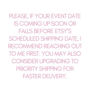 May include: Pink text on a white background with the message: PLEASE, IF YOUR EVENT DATE IS COMING UP SOON OR FALLS BEFORE ETSY'S SCHEDULED SHIPPING DATE, I RECOMMEND REACHING OUT TO ME FIRST. YOU MAY ALSO CONSIDER UPGRADING TO PRIORITY SHIPPING FOR FASTER DELIVERY.