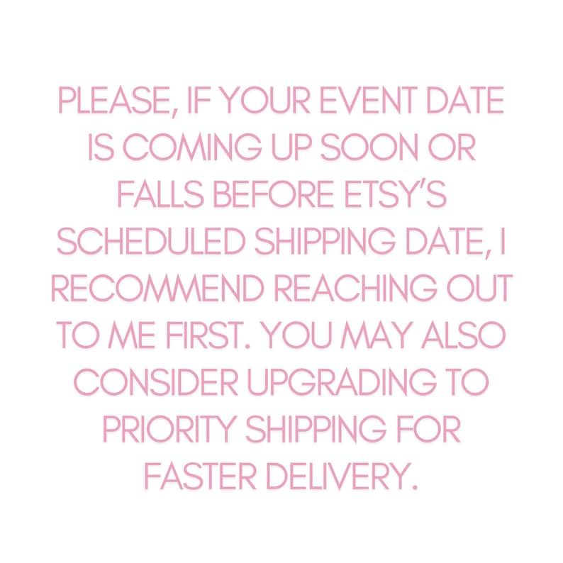 May include: Pink text on a white background with the message: PLEASE, IF YOUR EVENT DATE IS COMING UP SOON OR FALLS BEFORE ETSY'S SCHEDULED SHIPPING DATE, I RECOMMEND REACHING OUT TO ME FIRST. YOU MAY ALSO CONSIDER UPGRADING TO PRIORITY SHIPPING FOR FASTER DELIVERY.
