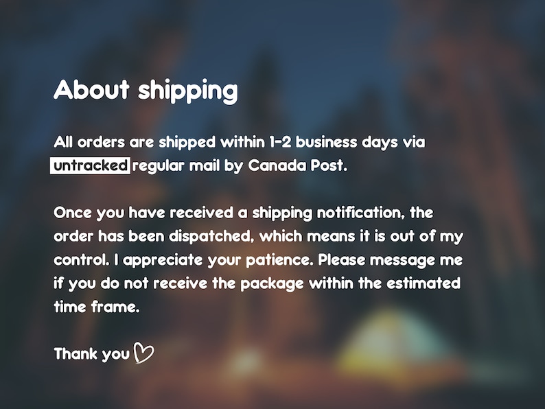May include: Text on a blurred background that reads "About shipping" and explains that all orders are shipped within 1-2 business days via untracked standard mail by Canada Post. The text also states that once a shipping notification is received, the order has been dispatched and is out of the seller's control. The seller asks for patience and requests that buyers message them if they do not receive the package within the estimated time frame. The text ends with "Thank you".