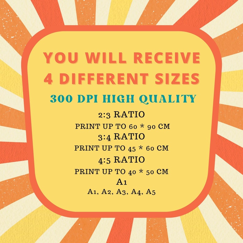 May include: A yellow and orange graphic with the text "YOU WILL RECEIVE 4 DIFFERENT SIZES 300 DPI HIGH QUALITY" and lists the different sizes and ratios of the prints: 2:3 ratio, print up to 60 x 90 cm, 3:4 ratio, print up to 45 x 60 cm, 4:5 ratio, print up to 40 x 50 cm, A1, A1, A2, A3, A4, A5.
