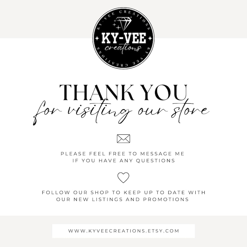 May include: Black and white logo for KY-VEE creations featuring a diamond with a star on each side. Text reads "THANK YOU for visiting our store".  Below the text is an envelope icon, the text "PLEASE FEEL FREE TO MESSAGE ME IF YOU HAVE ANY QUESTIONS", a heart icon, the text "FOLLOW OUR SHOP TO KEEP UP TO DATE WITH OUR NEW LISTINGS AND PROMOTIONS", and the website address "WWW.KYVEECREATIONS.ETSY.COM".