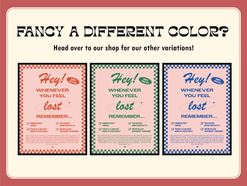 May include: A retro-style poster with the text "FANCY A DIFFERENT COLOR?" and "Head over to our shop for our other variations!" Three posters are displayed, each with the words "Hey!" and "Whenever you feel lost, remember..." in different colors.