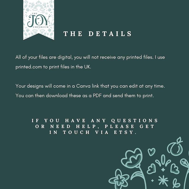 May include: A green background with white text that reads "THE JOY EMPORIUM THE DETAILS". The text explains that the files are digital and that the designs can be edited in Canva. The text also includes the website printed.com for printing files in the UK. The text ends with "IF YOU HAVE ANY QUESTIONS OR NEED HELP, PLEASE GET IN TOUCH VIA ETSY."