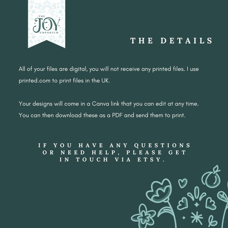 May include: A green background with white text that reads "THE JOY EMPORIUM" in a banner at the top. The text below reads "THE DETAILS" in white. The text continues in white, "All of your files are digital, you will not receive any printed files. I use printed.com to print files in the UK. Your designs will come in a Canva link that you can edit at any time. You can then download these as a PDF and send them to print. IF YOU HAVE ANY QUESTIONS OR NEED HELP, PLEASE GET IN TOUCH VIA ETSY."