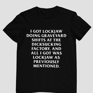May include: Black t-shirt with white text. The text reads: "I GOT LOCKJAW DOING GRAVEYARD SHIFTS AT THE DICKSUCKING FACTORY, AND ALL I GOT WAS LOCKJAW AS PREVIOUSLY MENTIONED."