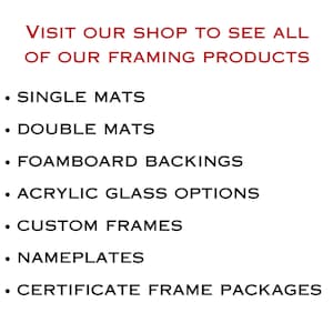 May include: A white sign with red text at the top reading VISIT OUR SHOP TO SEE ALL OF OUR FRAMING PRODUCTS. Below are black bullet points listing: SINGLE MATS, DOUBLE MATS, FOAMBOARD BACKINGS, ACRYLIC GLASS OPTIONS, CUSTOM FRAMES, NAMEPLATES, and CERTIFICATE FRAME PACKAGES.