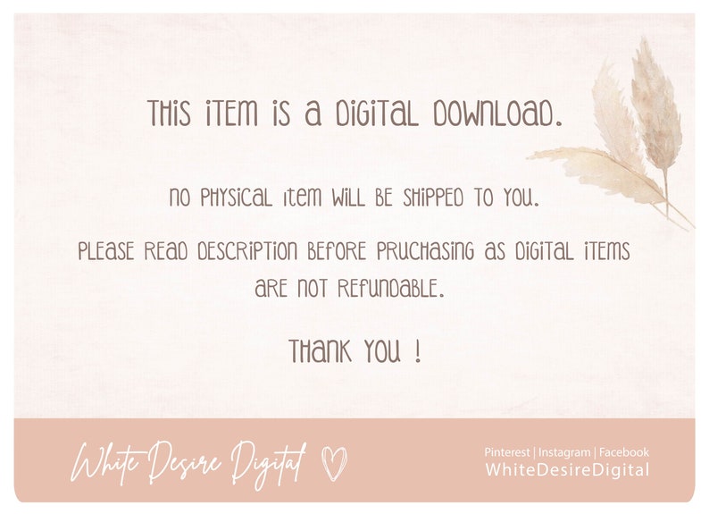 May include: A digital download notice with a beige background and a decorative image of dried pampas grass. The text reads: "THIS ITEM is a DIGITAL DOWNLOAD. NO PHYSICAL item WILL BE SHIPPED TO YOU. PLEASE READ DESCRIPTION BEFORE PRUCHASING AS DIGITAL ITEMS ARE NOT REFUNDABLE. THANK YOU! White Desire Digital"