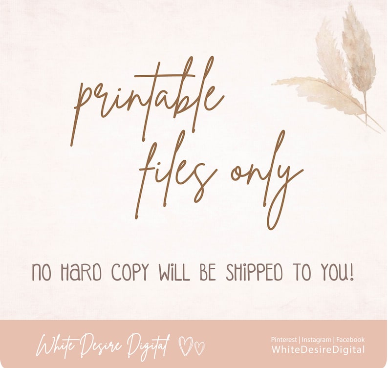 May include: A digital download graphic with the text "printable files only" in brown cursive font. The text "No hard copy will be shipped to you!" is below the cursive text in black font. The graphic has a light pink background with a white texture. The bottom of the graphic has the text "White Desire Digital" in brown cursive font with two hearts.