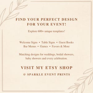 May include: A beige digital sign with brown text that reads: FIND YOUR PERFECT DESIGN FOR YOUR EVENT! Explore 600+ unique templates! Welcome Signs, Table Signs, Guest Books, Bar Menus, Games, Favors & More. VISIT MY ETSY SHOP @ SPARKLE EVENT PRINTS.