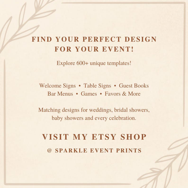 May include: A beige digital sign with brown text that reads: FIND YOUR PERFECT DESIGN FOR YOUR EVENT! Explore 600+ unique templates! Welcome Signs, Table Signs, Guest Books, Bar Menus, Games, Favors & More. VISIT MY ETSY SHOP @ SPARKLE EVENT PRINTS.