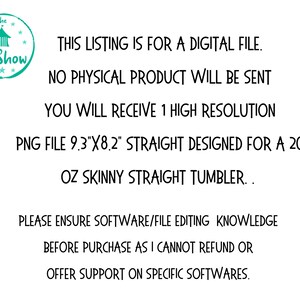May include: Text overlay on a white background with a teal logo of a tent with the words "The Sip Show" in a circle. The text reads: "This listing is for a digital file. No physical product will be sent. You will receive 1 high resolution PNG file 9.3"x8.2" straight designed for a 20 oz skinny straight tumbler. Please ensure software/file editing knowledge before purchase as I cannot refund or offer support on specific softwares."