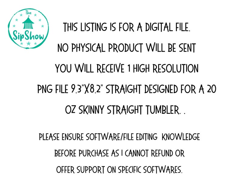May include: Text overlay on a white background with a teal logo of a tent with the words "The Sip Show" in a circle. The text reads: "This listing is for a digital file. No physical product will be sent. You will receive 1 high resolution PNG file 9.3"x8.2" straight designed for a 20 oz skinny straight tumbler. Please ensure software/file editing knowledge before purchase as I cannot refund or offer support on specific softwares."