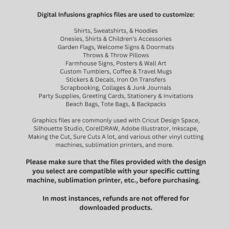 Puede incluir: Texto sobre un fondo blanco que enumera varios art&iacute;culos que se pueden personalizar con archivos gr&aacute;ficos digitales. El texto incluye camisas, sudaderas, sudaderas con capucha, mamelucos, banderas de jard&iacute;n, almohadas, letreros de granjas, vasos personalizados, calcoman&iacute;as, recortes, &aacute;lbumes de recortes, art&iacute;culos para fiestas, bolsas de playa, bolsas de mano y mochilas. El texto tambi&eacute;n menciona que los archivos se utilizan com&uacute;nmente con Cricut Design Space, Silhouette Studio, CorelDRAW, Adobe Illustrator, Inkscape, Making the Cut, Sure Cuts A Lot, y varias otras m&aacute;quinas de corte de vinilo, impresoras de sublimaci&oacute;n, y m&aacute;s. El texto tambi&eacute;n incluye una advertencia de que los archivos proporcionados con el dise&ntilde;o que selecciona son compatibles con su m&aacute;quina de corte espec&iacute;fica, impresora de sublimaci&oacute;n, etc., antes de comprar. El texto tambi&eacute;n incluye una declaraci&oacute;n de que en la mayor&iacute;a de los casos, no se ofrecen reembolsos por productos descargados.