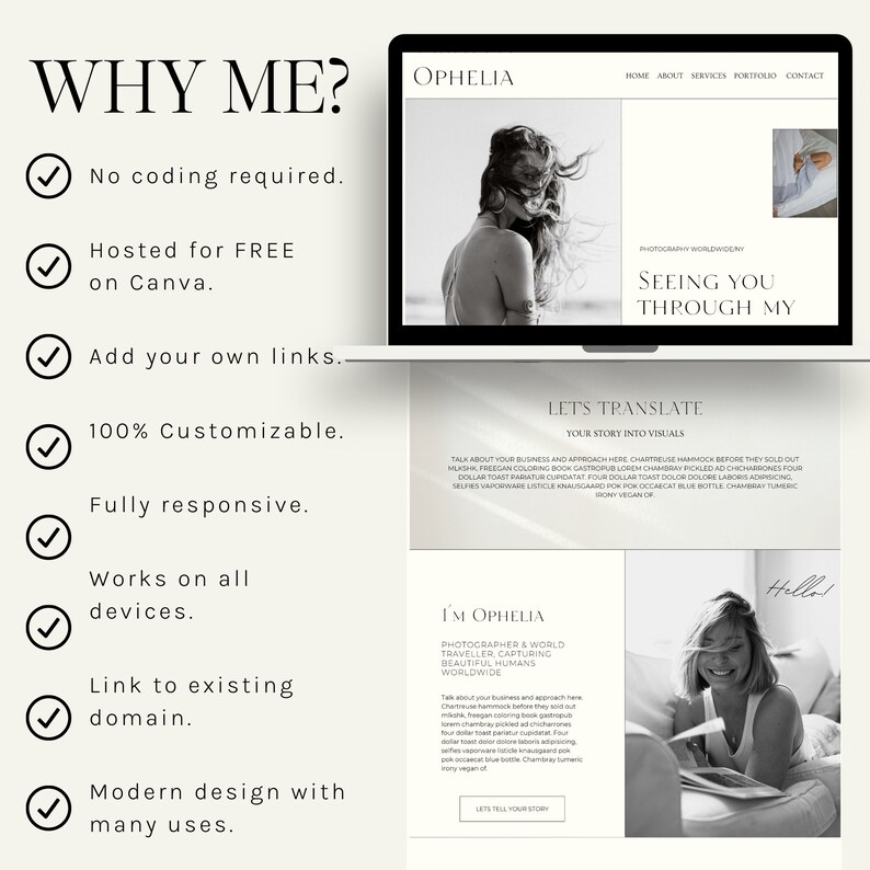 May include: A website mockup with a white background and a black and white photo of a woman. The text "WHY ME?" is in large, bold letters at the top of the page. Below the text are a series of checkmarks with text describing the benefits of using the website. The text "SEEING YOU THROUGH MY" is in large, bold letters at the top of the website mockup. The text "LET'S TRANSLATE YOUR STORY INTO VISUALS" is in smaller letters below the large text. The text "I'M OPHELIA" is in large, bold letters at the bottom of the website mockup. The text "PHOTOGRAPHER & WORLD TRAVELLER CAPTURING BEAUTIFUL HUMANS WORLDWIDE" is in smaller letters below the large text. The text "LETS TELL YOUR STORY" is in smaller letters at the bottom of the website mockup.