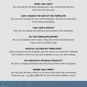 May include: FAQ about printable templates.  You can edit the wording, background color, and font.  You can add your own photos to the templates.  Templates don't expire and are accessible even if your event is months away.  You will receive an email with a link to access your template.  This is a digital download only.  You can print at home, online, or at a local print shop.  Use BELLABOO10 for 10% off orders of $49 or more!