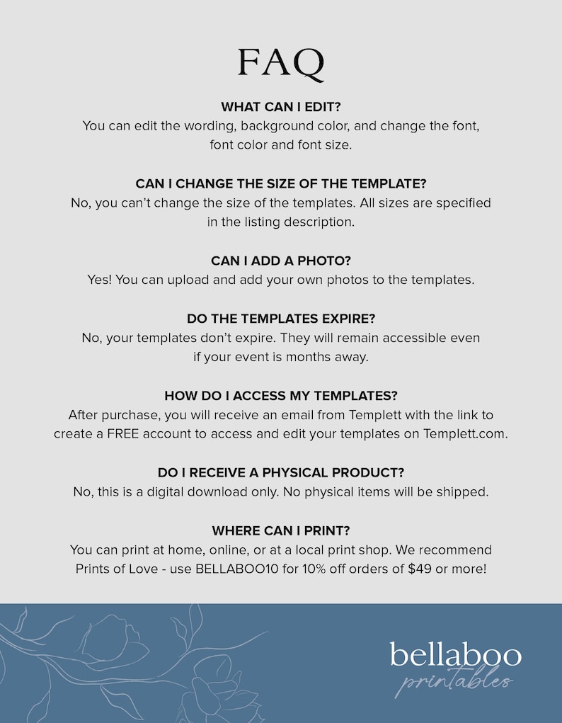 May include: FAQ about printable templates.  You can edit the wording, background color, and font.  You can add your own photos to the templates.  Templates don't expire and are accessible even if your event is months away.  After purchase, you will receive an email with a link to create a free account to access and edit your templates.  This is a digital download only.  You can print at home, online, or at a local print shop.  Use BELLABOO10 for 10% off orders of $49 or more!