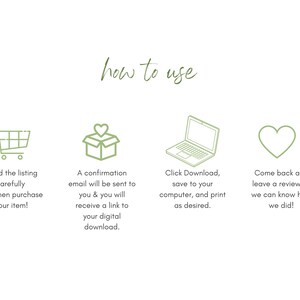 May include: A green illustration of a shopping cart, a box with a heart on top, a laptop, and a heart. The text "how to use" is above the illustrations. The text below the shopping cart says "Read the listing carefully and then purchase your item!" The text below the box says "A confirmation email will be sent to you & you will receive a link to your digital download." The text below the laptop says "Click Download, save to your computer, and print as desired." The text below the heart says "Come back and leave a review so we can know how we did!"