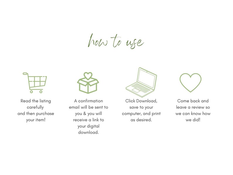 May include: A green illustration of a shopping cart, a box with a heart on top, a laptop, and a heart. The text "how to use" is above the illustrations. The text below the shopping cart says "Read the listing carefully and then purchase your item!" The text below the box says "A confirmation email will be sent to you & you will receive a link to your digital download." The text below the laptop says "Click Download, save to your computer, and print as desired." The text below the heart says "Come back and leave a review so we can know how we did!"