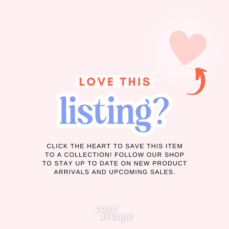 May include: A pink heart icon with an arrow pointing upwards, with the text "LOVE THIS listing?" in blue text. The text below reads "CLICK THE HEART TO SAVE THIS ITEM TO A COLLECTION! FOLLOW OUR SHOP TO STAY UP TO DATE ON NEW PRODUCT ARRIVALS AND UPCOMING SALES." and the text "cozy avenue" in a smaller font at the bottom.