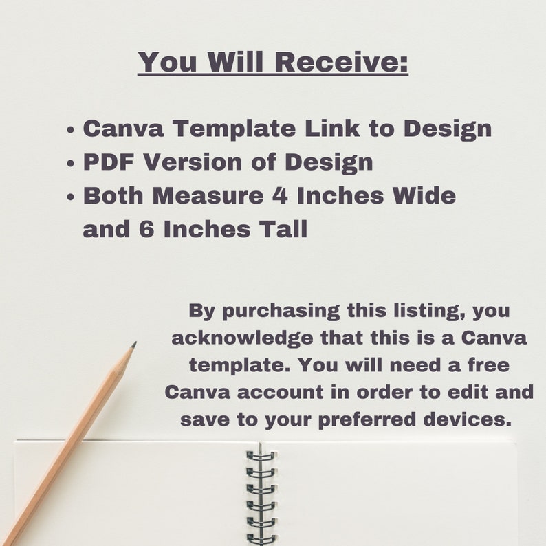 May include: A white sheet of paper with a pencil on top of it. The paper has text that says "You Will Receive:" followed by a list of items: "Canva Template Link to Design", "PDF Version of Design", "Both Measure 4 Inches Wide and 6 Inches Tall". Below the list is a paragraph of text that says "By purchasing this listing, you acknowledge that this is a Canva template. You will need a free Canva account in order to edit and save to your preferred devices."