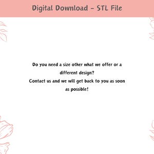 May include: A pink and white graphic with floral designs and text that reads "Digital Download - STL File". The text below reads "Do you need a size other what we offer or a different design? Contact us and we will get back to you as soon as possible!"