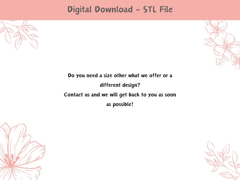 May include: A pink and white graphic with floral designs and text that reads "Digital Download - STL File". The text below reads "Do you need a size other what we offer or a different design? Contact us and we will get back to you as soon as possible!"