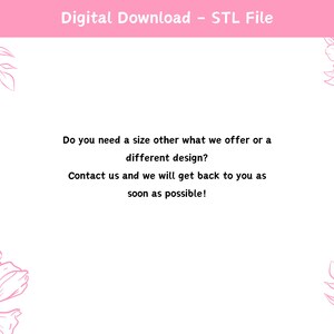 May include: A white background with pink floral designs and text that reads "Digital Download - STL File". The text below reads "Do you need a size other what we offer or a different design? Contact us and we will get back to you as soon as possible!"