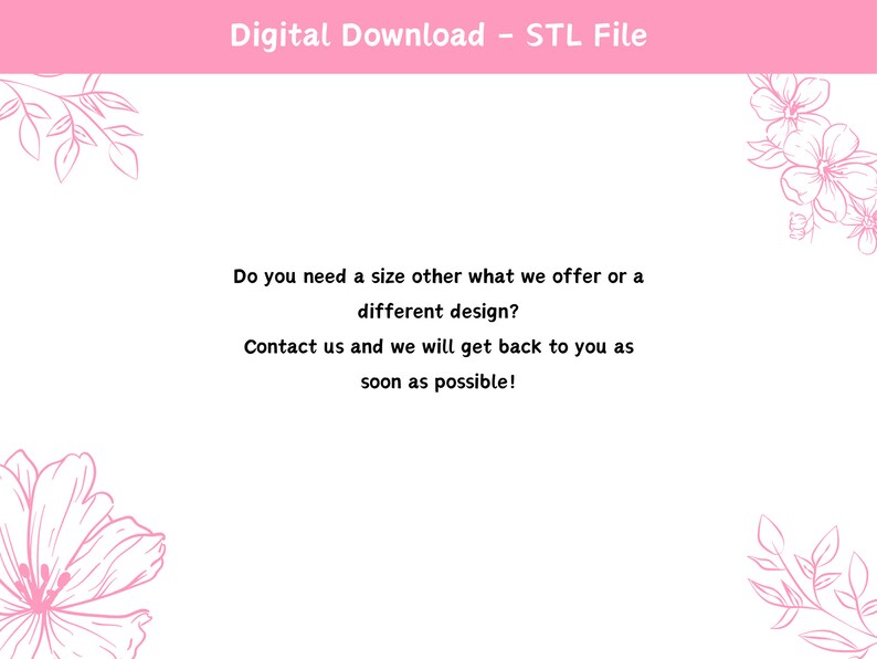 May include: A white background with pink floral designs and text that reads "Digital Download - STL File". The text below reads "Do you need a size other what we offer or a different design? Contact us and we will get back to you as soon as possible!"