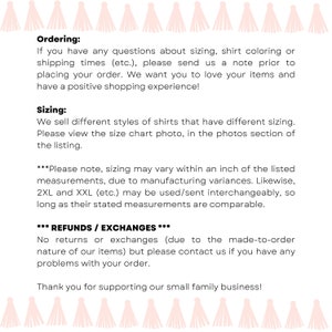 May include: Text on a white background with pink tassels at the top and bottom. The text reads "Ordering: If you have any questions about sizing, shirt coloring or shipping times (etc.), please send us a note prior to placing your order. We want you to love your items and have a positive shopping experience! Sizing: We sell different styles of shirts that have different sizing. Please view the size chart photo, in the photos section of the listing. ***Please note, sizing may vary within an inch of the listed measurements, due to manufacturing variances. Likewise, 2XL and XXL (etc.) may be used/sent interchangeably, so long as their stated measurements are comparable. *** REFUNDS / EXCHANGES *** No returns or exchanges (due to the made-to-order nature of our items) but please contact us if you have any problems with your order. Thank you for supporting our small family business!"