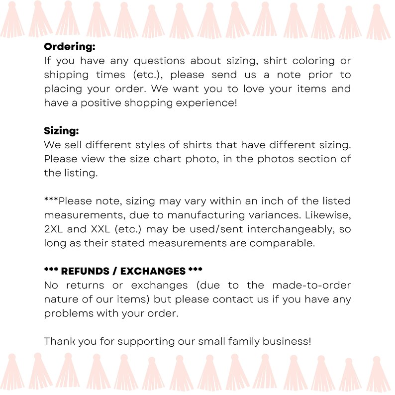 May include: Text on a white background with pink tassels at the top and bottom. The text reads "Ordering: If you have any questions about sizing, shirt coloring or shipping times (etc.), please send us a note prior to placing your order. We want you to love your items and have a positive shopping experience! Sizing: We sell different styles of shirts that have different sizing. Please view the size chart photo, in the photos section of the listing. ***Please note, sizing may vary within an inch of the listed measurements, due to manufacturing variances. Likewise, 2XL and XXL (etc.) may be used/sent interchangeably, so long as their stated measurements are comparable. *** REFUNDS / EXCHANGES *** No returns or exchanges (due to the made-to-order nature of our items) but please contact us if you have any problems with your order. Thank you for supporting our small family business!"