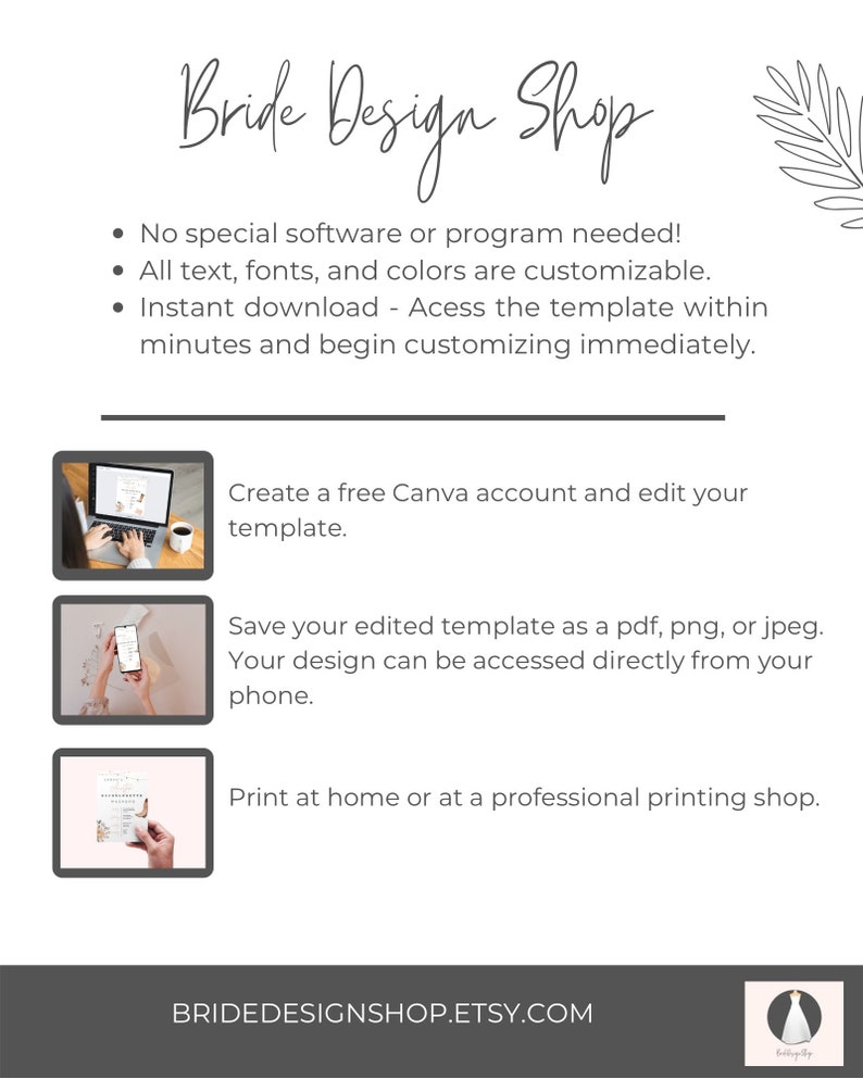 May include: A white background with the text "Bride Design Shop" in black cursive font. The text "No special software or program needed!" is listed with bullet points. The text "All text, fonts, and colours are customisable." is listed with bullet points. The text "Instant download - Access the template within minutes and begin customising immediately." is listed with bullet points. The text "Create a free Canva account and edit your template." is listed with bullet points. The text "Save your edited template as a pdf, png, or jpeg. Your design can be accessed directly from your phone." is listed with bullet points. The text "Print at home or at a professional printing shop." is listed with bullet points. The text "BRIDEDESIGNSHOP.ETSY.COM" is listed at the bottom of the page.