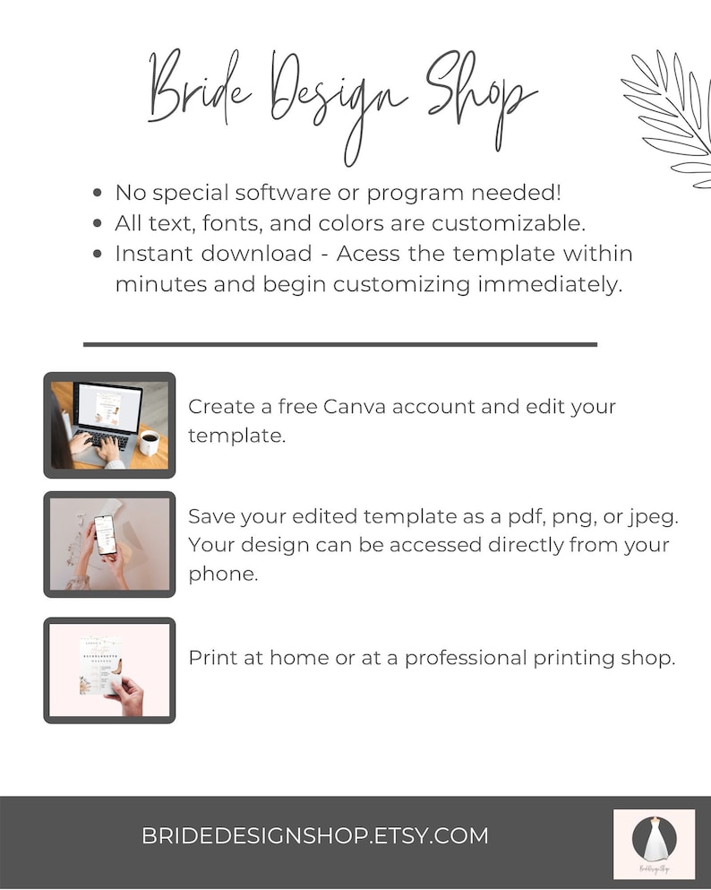 May include: A white background with the text "Bride Design Shop" in black script font. The text "No special software or program needed!" is listed with bullet points. The text "All text, fonts, and colors are customizable." is listed with bullet points. The text "Instant download - Access the template within minutes and begin customizing immediately." is listed with bullet points. Three images show how to use the template. The text "Create a free Canva account and edit your template." is listed below the first image. The text "Save your edited template as a pdf, png, or jpeg. Your design can be accessed directly from your phone." is listed below the second image. The text "Print at home or at a professional printing shop." is listed below the third image. The text "BRIDEDESIGNSHOP.ETSY.COM" is listed at the bottom of the page.