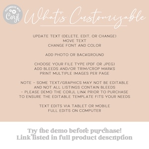 May include: A beige background with black text that reads "What's Customizable" and lists the features that can be customized on a digital template. The text includes "Update Text (Delete, Edit, or Change)", "Move Text", "Change Font and Color", "Add Photo or Background", "Choose Your File Type (PDF or JPEG)", "Add Bleeds and/or Trim/Crop Marks", "Print Multiple Images Per Page", "Note - Some Text/Graphics May Not Be Editable and Not All Listings Contain Bleeds", "Please Demo the Corjl Link Prior to Purchase to Ensure the Editable Template Fits Your Needs", "Text Edits Via Tablet or Mobile", "Full Edits on Computer", "Try the demo before purchase! Link listed in full product description".