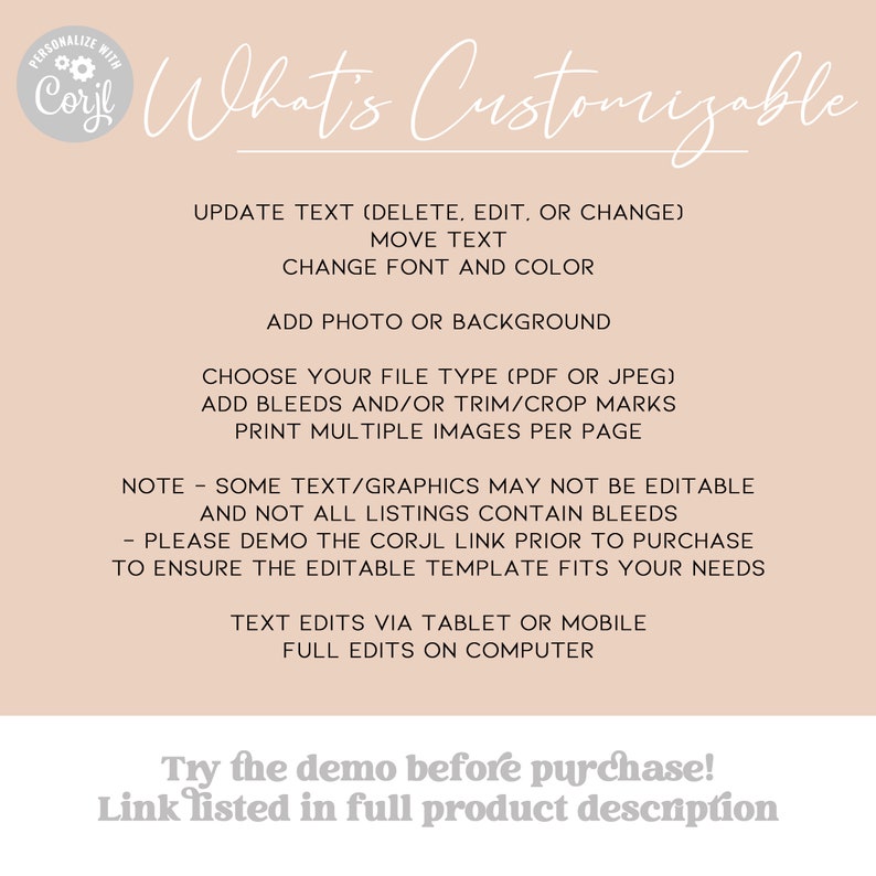 May include: A beige background with black text that reads "What's Customizable" and lists the features that can be customized on a digital template. The text includes "Update Text (Delete, Edit, or Change)", "Move Text", "Change Font and Color", "Add Photo or Background", "Choose Your File Type (PDF or JPEG)", "Add Bleeds and/or Trim/Crop Marks", "Print Multiple Images Per Page", "Note - Some Text/Graphics May Not Be Editable and Not All Listings Contain Bleeds", "Please Demo the Corjl Link Prior to Purchase to Ensure the Editable Template Fits Your Needs", "Text Edits Via Tablet or Mobile", "Full Edits on Computer", "Try the demo before purchase! Link listed in full product description".