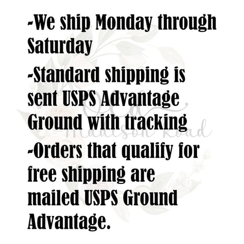 May include: Text on a white background with a floral design. The text reads: -We ship Monday through Saturday -Standard shipping is sent USPS Advantage Ground with tracking -Orders that qualify for free shipping are mailed USPS Ground Advantage.