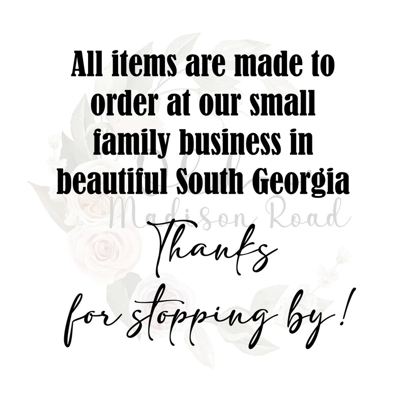 May include: Black and white text on a white background with a floral design. The text reads "All items are made to order at our small family business in beautiful South Georgia Madison Road Thanks for stopping by!"