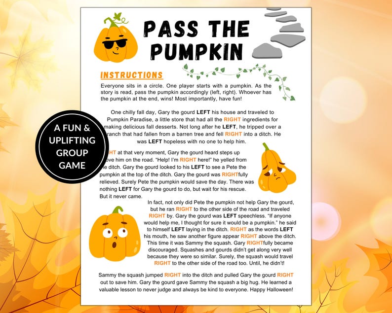 May include: A fun game for a group of people to play. The game is called "Pass the Pumpkin" and features a pumpkin with sunglasses. The instructions are to pass the pumpkin around the circle as the story is read. Whoever has the pumpkin at the end wins. The story is about a gourd named Gary who falls into a ditch and needs help. The story is about kindness and helping others.