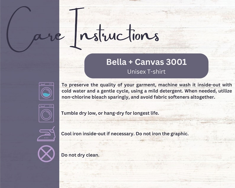 May include: Care instructions for a Bella + Canvas 3001 Unisex T-shirt. The instructions include washing, drying, and ironing recommendations. The text states to machine wash inside-out with cold water and a gentle cycle, using a mild detergent. It also recommends tumble drying low or hang-drying for longest life. The instructions advise to cool iron inside-out if necessary and to avoid dry cleaning.