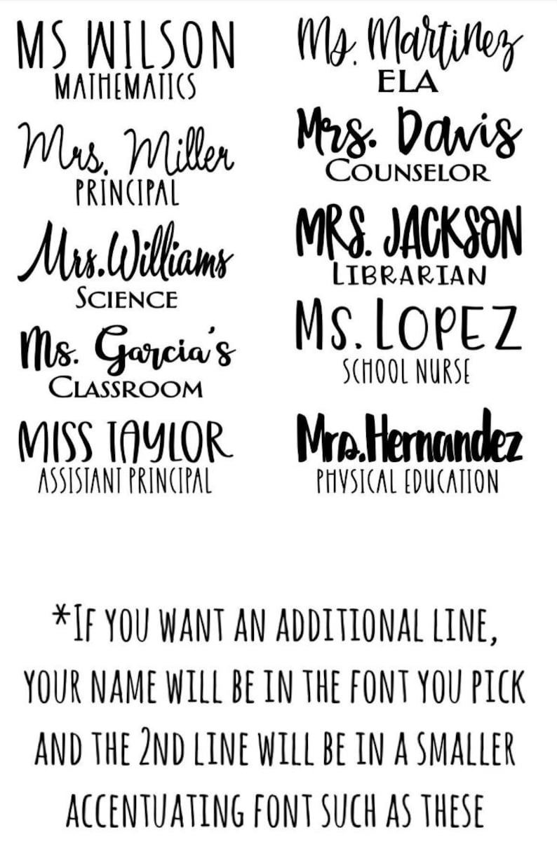 May include: Black and white text on a white background. The text reads: "MS WILSON MATHEMATICS", "Mrs. Miller PRINCIPAL", "Mrs. Williams SCIENCE", "Ms. Garcia's CLASSROOM", "MISS TAYLOR ASSISTANT PRINCIPAL", "Ms. Martinez ELA", "Mrs. Davis COUNSELOR", "MRS. JACKSON LIBRARIAN", "MS. LOPEZ SCHOOL NURSE", "Mrs. Hernandez PHYSICAL EDUCATION". The text also includes the statement: "*IF YOU WANT AN ADDITIONAL LINE, YOUR NAME WILL BE IN THE FONT YOU PICK AND THE 2ND LINE WILL BE IN A SMALLER ACCENTUATING FONT SUCH AS THESE"